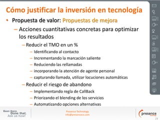 Cómo justificar la inversión en tecnología
• Propuesta de valor: Propuestas de mejora
   – Acciones cuantitativas concretas para optimizar
     los resultados
      – Reducir el TMO en un %
         –   Identificando al contacto
         –   Incrementando la marcación saliente
         –   Reduciendo las rellamadas
         –   incorporando la atención de agente personal
         –   capturando llamada, utilizar locuciones automáticas
      – Reducir el riesgo de abandono
         – Implementando regla de CallBack
         – Priorizando el blending de los servicios
         – Automatizando opciones alternativas
                               Presence Technology
                              info@presenceco.com
                                                                   23
 