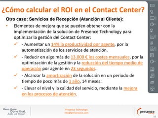 ¿Cómo calcular el ROI en el Contact Center?
 Otro caso: Servicios de Recepción (Atención al Cliente):
 •   Elementos de mejora que se pueden obtener con la
     implementación de la solución de Presence Technology para
     optimizar la gestión del Contact Center:
      - Aumentar un 14% la productividad por agente, por la
         automatización de los servicios de atención.
      - Reducir en algo más de 13.000 € los costes mensuales, por la
         optimización de la gestión y la reducción del tiempo medio de
         operación por agente en 23 segundos.
      - Alcanzar la amortización de la solución en un periodo de
         tiempo de poco más de 1 año, 14 meses.
      - Elevar el nivel y la calidad del servicio, mediante la mejora
         en los procesos de atención.


                               Presence Technology
                              info@presenceco.com
                                                                         38
 
