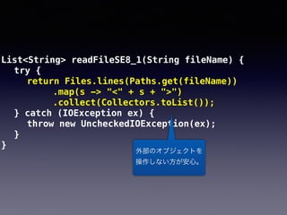 List<String> readFileSE8_1(String fileName) {
try {
return Files.lines(Paths.get(fileName))
.map(s -> "<" + s + ">")
.collect(Collectors.toList());
} catch (IOException ex) {
throw new UncheckedIOException(ex);
}
}
外部のオブジェクトを 
操作しない方が安心。
 