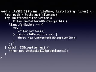void writeSE8_2(String fileName, List<String> lines) {
Path path = Paths.get(fileName);
try (BufferedWriter writer =
Files.newBufferedWriter(path)) {
lines.forEach(s -> {
try {
writer.write(s);
} catch (IOException ex) {
throw new UncheckedIOException(ex);
}
});
} catch (IOException ex) {
throw new UncheckedIOException(ex);
}
}
 