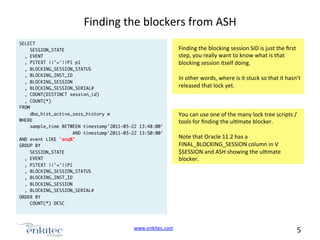 Finding	
  the	
  blockers	
  from	
  ASH	
  
SELECT	
SESSION_STATE	
, EVENT	
, P1TEXT ||'='||P1 p1	
, BLOCKING_SESSION_STATUS	
, BLOCKING_INST_ID	
, BLOCKING_SESSION	
, BLOCKING_SESSION_SERIAL#	
, COUNT(DISTINCT session_id)	
, COUNT(*)	
FROM	
dba_hist_active_sess_history w	
WHERE	
sample_time BETWEEN timestamp'2011-03-22 13:48:00' 	
AND timestamp'2011-03-22 13:50:00'	
AND event LIKE 'enq%'	
GROUP BY	
SESSION_STATE	
, EVENT	
, P1TEXT ||'='||P1	
, BLOCKING_SESSION_STATUS	
, BLOCKING_INST_ID	
, BLOCKING_SESSION	
, BLOCKING_SESSION_SERIAL#	
ORDER BY	
COUNT(*) DESC	

www.enkitec.com	
  	
  

Finding	
  the	
  blocking	
  session	
  SID	
  is	
  just	
  the	
  ﬁrst	
  
step,	
  you	
  really	
  want	
  to	
  know	
  what	
  is	
  that	
  
blocking	
  session	
  itself	
  doing.	
  	
  
	
  
In	
  other	
  words,	
  where	
  is	
  it	
  stuck	
  so	
  that	
  it	
  hasn’t	
  
released	
  that	
  lock	
  yet.	
  

You	
  can	
  use	
  one	
  of	
  the	
  many	
  lock	
  tree	
  scripts	
  /	
  
tools	
  for	
  ﬁnding	
  the	
  ulNmate	
  blocker.	
  
	
  
Note	
  that	
  Oracle	
  11.2	
  has	
  a	
  
FINAL_BLOCKING_SESSION	
  column	
  in	
  V
$SESSION	
  and	
  ASH	
  showing	
  the	
  ulNmate	
  
blocker.	
  

5	
  	
  	
  

 