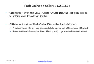 blog.tanelpoder.com	
   16	
  	
  	
  
©	
  2015	
  Tanel	
  Poder	
  
Flash	
  Cache	
  on	
  Cellsrv	
  11.2.3.3.0+	
  
•  Automa^c	
  –	
  even	
  the	
  CELL_FLASH_CACHE	
  DEFAULT	
  objects	
  can	
  be	
  
Smart	
  Scanned	
  from	
  Flash	
  Cache	
  
•  IORM	
  now	
  throoles	
  Flash	
  Cache	
  IOs	
  on	
  the	
  ﬂash	
  disks	
  too	
  
•  Previously	
  only	
  IOs	
  on	
  hard	
  disks	
  and	
  disks	
  carved	
  out	
  of	
  ﬂash	
  were	
  IORM-­‐ed	
  
•  Reduces	
  commit	
  latency	
  as	
  Smart	
  Flash	
  (Redo)	
  Logs	
  are	
  on	
  the	
  same	
  devices	
  	
  
 