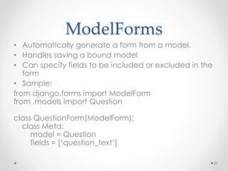 ModelForms 
• Automatically generate a form from a model. 
• Handles saving a bound model 
• Can specify fields to be included or excluded in the 
form 
• Sample: 
from django.forms import ModelForm 
from .models import Question 
class QuestionForm(ModelForm): 
class Meta: 
model = Question 
fields = [‘question_text’] 
31 
 