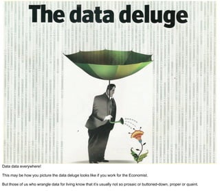Data data everywhere!

This may be how you picture the data deluge looks like if you work for the Economist.

But those of us who wrangle data for living know that it’s usually not so prosaic or buttoned-down, proper or quaint.
 