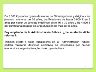 De 3.000 € para las pymes de menos de 50 trabajadores y dirigido a los
jóvenes menores de 30 años, bonificaciones de hasta 3.600 € en 3
años por hacer un contrato indefinido entre 16 a 30 años y de 4.500 €
por contratar a parados de larga duración de más de 45 años.
Soy empleado de la Administración Pública ¿me va afectar dicha
reforma?.
También afecta a estos trabajadores de la Administración Pública:
podrán realizarse despidos colectivos en individuales por causas
económicas, organizativas, técnicas o productivas.

5

 