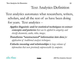 Text Analytics DefinitionText analytics automates what researchers, writers, scholars, and all the rest of us have been doing for years.  Text analytics --Applies linguistic and/or statistical techniques to extract concepts and patterns that can be applied to categorize and classify documents, audio, video, images.Transforms “unstructured” information into data for application of traditional analysis techniques.Unlocks meaning and relationships in large volumes of information that were previously unprocessable by computer.