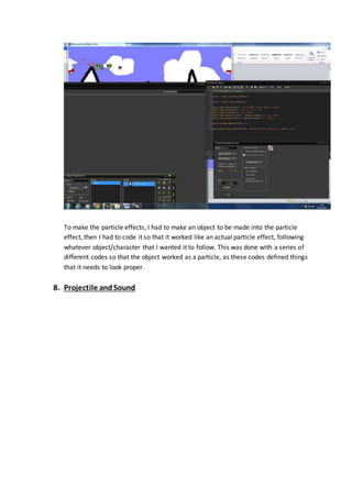 To make the particle effects, I had to make an object to be made into the particle 
effect, then I had to code it so that it worked like an actual particle effect, following 
whatever object/character that I wanted it to follow. This was done with a series of 
different codes so that the object worked as a particle, as these codes defined things 
that it needs to look proper. 
8. Projectile and Sound 
 