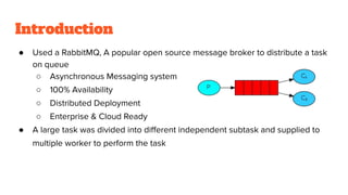Introduction
● Used a RabbitMQ, A popular open source message broker to distribute a task
on queue
○ Asynchronous Messaging system
○ 100% Availability
○ Distributed Deployment
○ Enterprise & Cloud Ready
● A large task was divided into diﬀerent independent subtask and supplied to
multiple worker to perform the task
 