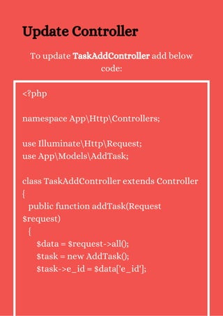 Update Controller
To update TaskAddController add below
code:
<?php
namespace AppHttpControllers;
use IlluminateHttpRequest;
use AppModelsAddTask;
class TaskAddController extends Controller
{
public function addTask(Request
$request)
{
$data = $request->all();
$task = new AddTask();
$task->e_id = $data['e_id'];
 