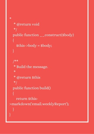 *
* @return void
*/
public function __construct($body)
{
$this->body = $body;
}
/**
* Build the message.
*
* @return $this
*/
public function build()
{
return $this-
>markdown('email.weeklyReport');
}
}
 