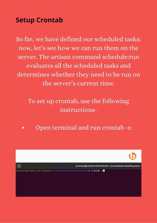 Open terminal and run crontab -e.
So far, we have defined our scheduled tasks;
now, let’s see how we can run them on the
server. The artisan command schedule:run
evaluates all the scheduled tasks and
determines whether they need to be run on
the server’s current time.
To set up crontab, use the following
instructions-
Setup Crontab
 