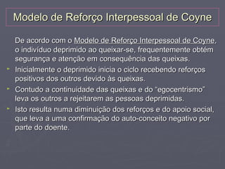 Modelo de Reforço Interpessoal de Coyne

    De acordo com o Modelo de Reforço Interpessoal de Coyne,
    o indivíduo deprimido ao queixar-se, frequentemente obtém
    segurança e atenção em consequência das queixas.
►   Inicialmente o deprimido inicia o ciclo recebendo reforços
    positivos dos outros devido às queixas.
►   Contudo a continuidade das queixas e do “egocentrismo”
    leva os outros a rejeitarem as pessoas deprimidas.
►   Isto resulta numa diminuição dos reforços e do apoio social,
    que leva a uma confirmação do auto-conceito negativo por
    parte do doente.
 