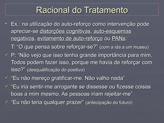 Racional do Tratamento
►   Ex.: na utilização do auto-reforço como intervenção pode
    apreciar-se distorções cognitivas, auto-esquemas
    negativos, evitamento de auto-reforço ou PANs:
    T: “O que pensa sobre reforçar-se?” (com a ida a um museu)
   P: “Não vejo que isso tenha grande importância para mim.
    Todos podem fazer isso, porque me havia de reforçar com
    isso?” (desqualificação do positivo)
   “Eu não mereço gratificar-me. Não valho nada”
   “Eu iria sentir-me arrogante se dissesse ou fizesse coisas
    boas a mim mesmo. As pessoas iriam rejeitar-me”
   “Eu não teria qualquer prazer” (antecipação do futuro)
 