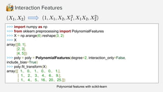 >>> import numpy as np
>>> from sklearn.preprocessing import PolynomialFeatures
>>> X = np.arange(6).reshape(3, 2)
>>> X
array([[0, 1],
[2, 3],
[4, 5]])
>>> poly = poly = PolynomialFeatures(degree=2, interaction_only=False,
include_bias=True)
>>> poly.fit_transform(X)
array([[ 1., 0., 1., 0., 0., 1.],
[ 1., 2., 3., 4., 6., 9.],
[ 1., 4., 5., 16., 20., 25.]])
Polynomial features with scikit-learn
 