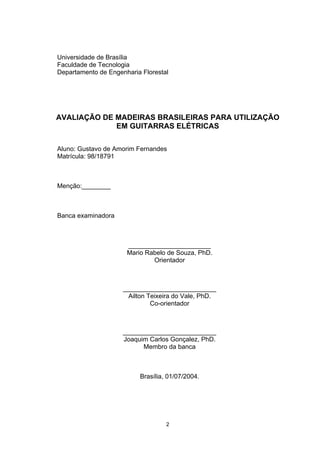 Universidade de Brasília
Faculdade de Tecnologia
Departamento de Engenharia Florestal
AVALIAÇÃO DE MADEIRAS BRASILEIRAS PARA UTILIZAÇÃO
EM GUITARRAS ELÉTRICAS
Aluno: Gustavo de Amorim Fernandes
Matrícula: 98/18791
Menção:________
Banca examinadora
_______________________
Mario Rabelo de Souza, PhD.
Orientador
__________________________
Ailton Teixeira do Vale, PhD.
Co-orientador
__________________________
Joaquim Carlos Gonçalez, PhD.
Membro da banca
Brasília, 01/07/2004.
2
 