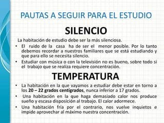 PAUTAS A SEGUIR PARA EL ESTUDIO
SILENCIO
La habitación de estudio debe ser la más silenciosa.
• El ruido de la casa ha de ser el menor posible. Por lo tanto
debemos recordar a nuestros familiares que se está estudiando y
que para ello se necesita silencio.
• Estudiar con música o con la televisión no es bueno, sobre todo si
el trabajo que se realiza requiere concentración.
TEMPERATURA
• La habitación en la que vayamos a estudiar debe estar en torno a
los 20 – 22 grados centígrados, nunca inferior a 17 grados.
• Una habitación en la que haga demasiado calor nos produce
sueño y escasa disposición al trabajo. El calor adormece.
• Una habitación fría por el contrario, nos vuelve inquietos e
impide aprovechar al máximo nuestra concentración.
 