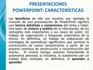 PRESENTACIONES
POWERPOINT: CARACTERÍSTICAS
Los beneficios de ello son muchos, por ejemplo la
creación de una presentación de PowerPoint significa
una lectura detallada y comprensiva del tema a tratar.
Una labor de síntesis y análisis de la información, de los
conceptos más importantes y sus nexos de unión. Un
trabajo de organización y búsqueda sistemática de la
misma. En definitiva, un trabajo de elaboración de
estrategias de aprendizaje significativo que permita la
construcción de nuevo conocimiento a partir de un
proceso continuo de construcción y reconstrucción del
mismo. Al mismo tiempo estamos fomentando la
autonomía personal, la iniciativa, la autoestima por un
trabajo bien realizado, en definitiva, el aprender a
aprender
 