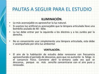 PAUTAS A SEGUIR PARA EL ESTUDIO
ILUMINACIÓN.
• Lo más aconsejable es aprovechar la luz natural.
• Si usamos luz artificial es aconsejable que la lámpara articulada lleve una
bombilla azulada de 40 - 60w.
• La luz debe entrar por la izquierda a los diestros y a los zurdos por la
derecha.
• No es conveniente usar simplemente una lámpara articulada, esta debe
ir acompañada por otra luz ambiental.
VENTILACIÓN.
• El aire de la habitación de estudio debe renovarse con frecuencia
aprovechando el período de descanso, para que no aumente la fatiga ni
el cansancio físico. Conviene abrir la ventana cada vez que se
descansa, porque es más sencillo concentrarse con el aire puro y
renovado.
 