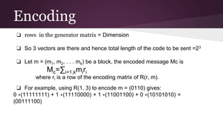 Encoding
❏ rows in the generator matrix = Dimension
❏ So 3 vectors are there and hence total length of the code to be sent =23
❏ Let m = (m1, m2, . . . mk) be a block, the encoded message Mc is
Mc=∑i=1,kmiri
where ri is a row of the encoding matrix of R(r, m).
❏ For example, using R(1, 3) to encode m = (0110) gives:
0 ∗(11111111) + 1 ∗(11110000) + 1 ∗(11001100) + 0 ∗(10101010) =
(00111100)
 