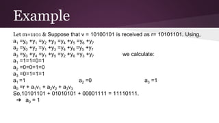Example
Let m=1101 & Suppose that v = 10100101 is received as r= 10101101. Using,
a1 =y0 +y1 =y2 +y3 =y4 +y5 =y6 +y7
a2 =y0 +y2 =y1 +y3 =y4 +y6 =y5 +y7
a3 =y0 +y4 =y1 +y5 =y2 +y6 =y3 +y7 we calculate:
a1 =1=1=0=1
a2 =0=0=1=0
a3 =0=1=1=1
a1 =1 a2 =0 a3 =1
a0 =r + a1v1 + a2v2 + a3v3
So,10101101 + 01010101 + 00001111 = 11110111.
➔ a0 = 1
 