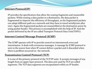 Internet Protocol(IP)
Internet Control Message Protocol (ICMP)
Transmission Control Protocol (TCP)
IP provides the specification that allow the routing fragments and reassemble
packets. While routing a data packet to a destination, the data packet is
fragmented to improve the efficiency of throughput, as the fragmented packets
can adopt different path on a network and they have to travel serially(one after
one). Again the fragmented packets are reassembled at the destination point by
using packet header. This process is accomplished with the help of IP. And the
packet delivered by the IP are called Transport Protocol Data Unit(TDPU).
The ICMP operate with IP to provide control on internetwork error and
intermission. It deals with erroneous massages. A massage by ICMP protocol is
sent to the source host when IP cannot deliver a packet and it discarded when
there is problem occurred on the network.
It is one of the primary protocol of the TCP/IP suite. It accepts messages of any
length from an upper layer protocol. The data unit used by TCP are called
segments. The TCP data segments are encapsulated within an IP header.
 