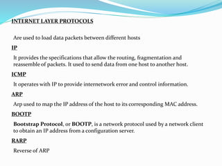 INTERNET LAYER PROTOCOLS
IP
ICMP
ARP
BOOTP
RARP
Are used to load data packets between different hosts
It provides the specifications that allow the routing, fragmentation and
reassemble of packets. It used to send data from one host to another host.
It operates with IP to provide internetwork error and control information.
Arp used to map the IP address of the host to its corresponding MAC address.
Bootstrap Protocol, or BOOTP, is a network protocol used by a network client
to obtain an IP address from a configuration server.
Reverse of ARP
 
