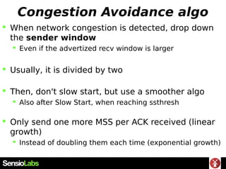 Congestion Avoidance algo
 When network congestion is detected, drop down
the sender window
 Even if the advertized recv window is larger
 Usually, it is divided by two
 Then, don't slow start, but use a smoother algo
 Also after Slow Start, when reaching ssthresh
 Only send one more MSS per ACK received (linear
growth)
 Instead of doubling them each time (exponential growth)
 