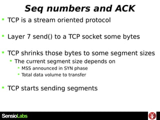 Seq numbers and ACK
 TCP is a stream oriented protocol
 Layer 7 send() to a TCP socket some bytes
 TCP shrinks those bytes to some segment sizes
 The current segment size depends on
 MSS announced in SYN phase
 Total data volume to transfer
 TCP starts sending segments
 