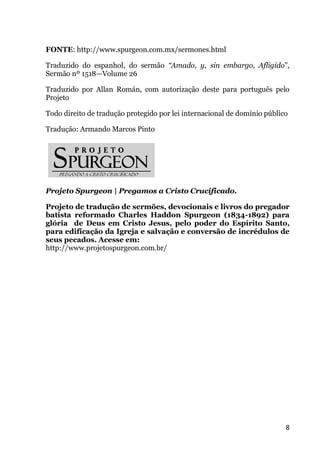 8
FONTE: http://www.spurgeon.com.mx/sermones.html
Traduzido do espanhol, do sermão “Amado, y, sin embargo, Afligido”,
Sermão nº 1518—Volume 26
Traduzido por Allan Román, com autorização deste para português pelo
Projeto
Todo direito de tradução protegido por lei internacional de domínio público
Tradução: Armando Marcos Pinto
Projeto Spurgeon | Pregamos a Cristo Crucificado.
Projeto de tradução de sermões, devocionais e livros do pregador
batista reformado Charles Haddon Spurgeon (1834-1892) para
glória de Deus em Cristo Jesus, pelo poder do Espírito Santo,
para edificação da Igreja e salvação e conversão de incrédulos de
seus pecados. Acesse em:
http://www.projetospurgeon.com.br/
 