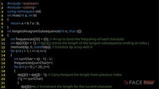 #include <iostream>
#include <cstring>
using namespace std;
int max(int a, int b)
{
return a > b ? a : b;
}
int longestAnagramSubsequence(int n, char s[])
{
int frequencies[26] = {0}; // Array to store the frequency of each character
int dp[26][n + 1]; // dp[i][j] stores the length of the longest subsequence ending at index j
memset(dp, 0, sizeof(dp)); // Initialize dp array with 0
for (int i = 1; i <= n; i++)
{
int currChar = s[i - 1] - 'a';
frequencies[currChar]++;
for (int j = 0; j < 26; j++)
{
dp[j][i] = dp[j][i - 1]; // Carry forward the length from previous index
if (j == currChar)
{
dp[j][i]++; // Increment the length for the current character
1
2
3
4
5
6
7
8
9
10
11
12
13
14
15
16
17
18
19
20
21
22
 