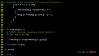 // Adjust the length based on the frequency of the character
for (int k = 0; k < j; k++)
{
if (frequencies[j] - frequencies[k] > 0)
{
dp[j][i] = max(dp[j][i], dp[k][i - 1] + 1);
}
}
}
}
}
int maxLength = 0;
// Find the maximum length among all characters
for (int i = 0; i < 26; i++)
{
maxLength = max(maxLength, dp[i][n]);
}
return maxLength;
}
int main()
{
int n;
23
24
25
26
27
28
29
30
31
32
33
34
35
36
37
38
39
40
41
42
43
44
 