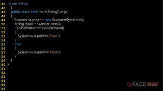 return false;
}
public static void main(String[] args)
{
Scanner scanner = new Scanner(System.in);
String input = scanner.next();
if (isPalindromePossible(input))
{
System.out.println("True");
}
else
{
System.out.println("False");
}
}
}
45
46
47
48
49
50
51
52
53
54
55
56
57
58
59
60
61
62
63
64
65
66
 