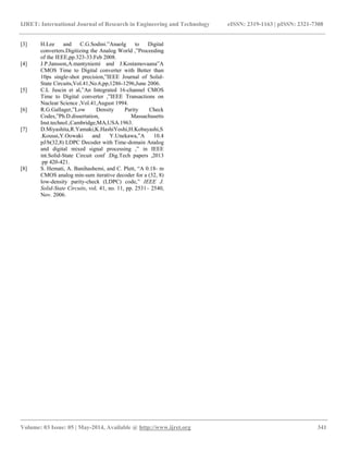 IJRET: International Journal of Research in Engineering and Technology eISSN: 2319-1163 | pISSN: 2321-7308
__________________________________________________________________________________________
Volume: 03 Issue: 05 | May-2014, Available @ http://www.ijret.org 341
[3] H.Lee and C.G.Sodini.”Anaolg to Digital
converters.Digitizing the Analog World ,”Proceeding
of the IEEE,pp.323-33.Feb 2008.
[4] J.P.Jansson,A.mantyniemi and J.Kostamovaana”A
CMOS Time to Digital converter with Better than
10ps single-shot precision,”IEEE Journal of Solid-
State Circuits,Vol.41,No.6,pp,1286-1296,June 2006.
[5] C.L Juscin et al,”An Integrated 16-channel CMOS
Time to Digital converter ,”IEEE Transactions on
Nuclear Science ,Vol.41,August 1994.
[6] R.G.Gallager,”Low Density Parity Check
Codes,”Ph.D.dissertation, Massachusetts
Inst.technol.,Cambridge,MA,USA.1963.
[7] D.Miyashita,R.Yamaki,K.HashiYoshi,H.Kobayashi,S
.Kousai,Y.Oowaki and Y.Unekawa,”A 10.4
pJ/b(32,8) LDPC Decoder with Time-domain Analog
and digital mixed signal processing ,” in IEEE
int.Solid-State Circuit conf .Dig.Tech papers ,2013
.pp 420-421.
[8] S. Hemati, A. Banihashemi, and C. Plett, “A 0.18- m
CMOS analog min-sum iterative decoder for a (32, 8)
low-density parity-check (LDPC) code,” IEEE J.
Solid-State Circuits, vol. 41, no. 11, pp. 2531– 2540,
Nov. 2006.
 