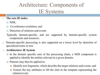 Architecture: Components of
IE Systems
 The core IE tasks:
 NER,
 Co-reference resolution, and
 Detection of relations and events
Typically domain-specific, and are supported by domain-specific system
components and resources.
 Domain-specific processing is also supported on a lower level by detection of
specialized terms in text.
 Architecture: IE System
 In the domain specific core of the processing chain, a NER component is
applied to identify the entities relevant in a given domain.
 Patterns may then be applied to:
 Identify text fragments, which describe the target relations and events, and
 Extract the key attributes to fill the slots in the template representing the
relation/event.
 