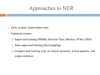 Approaches to NER
 Early systems: hand-written rules
 Statistical systems
 Supervised learning (HMMs, Decision Trees, MaxEnt, SVMs, CRFs)
 Semi-supervised learning (bootstrapping)
 Unsupervised learning (rely on lexical resources, lexical patterns, and
corpus statistics)
 