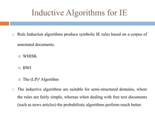 Inductive Algorithms for IE
 Rule Induction algorithms produce symbolic IE rules based on a corpus of
annotated documents.
 WHISK
 BWI
 The (LP)2 Algorithm
 The inductive algorithms are suitable for semi-structured domains, where
the rules are fairly simple, whereas when dealing with free text documents
(such as news articles) the probabilistic algorithms perform much better.
 