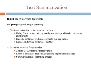 Text Summarization
Input: one or more text documents
Output: paragraph length summary
 Sentence extraction is the standard method
 Using features such as key words, sentence position in document,
cue phrases
 Identify sentences within documents that are salient
 Extract and string sentences together
 Machine learning for extraction
 Corpus of document/summary pairs
 Learn the features that best determine important sentences
 Summarization of scientific articles
 