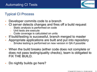 19© Copyright 2014 Coveros, Inc.. All rights reserved.
 Developer commits code to a branch
 CI server detects changes and fires off a build request
– Static analysis is performed on code
– Unit tests are execute
– Code coverage is calculated on units
 If build/testing is successful, branch merged to master
 Appropriate applications are built and put into repository
– Smoke testing is performed on new version in QA if possible
 When the build breaks (either code does not complete or
does not pass testing/quality checks), team is obligated to
FIX THE BUILD.
 Do nightly builds go here?
Typical CI Process
Automating CI Tests
 