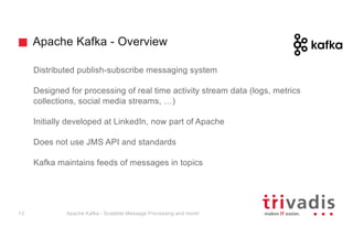 Apache Kafka - Overview
Distributed publish-subscribe messaging system
Designed for processing of real time activity stream data (logs, metrics
collections, social media streams, …)
Initially developed at LinkedIn, now part of Apache
Does not use JMS API and standards
Kafka maintains feeds of messages in topics
Apache Kafka - Scalable Message Processing and more!13
 