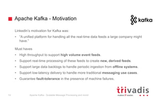 Apache Kafka - Motivation
LinkedIn’s motivation for Kafka was:
• “A unified platform for handling all the real-time data feeds a large company might
have.”
Must haves
• High throughput to support high volume event feeds.
• Support real-time processing of these feeds to create new, derived feeds.
• Support large data backlogs to handle periodic ingestion from offline systems.
• Support low-latency delivery to handle more traditional messaging use cases.
• Guarantee fault-tolerance in the presence of machine failures.
Apache Kafka - Scalable Message Processing and more!14
 