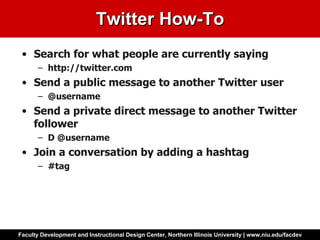 Twitter How-To Search for what people are currently saying  http://twitter.com Send a public message to another Twitter user @username Send a private direct message to another Twitter follower D @username Join a conversation by adding a hashtag #tag 