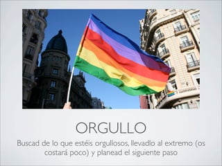ORGULLO
Buscad de lo que estéis orgullosos, llevadlo al extremo (os
        costará poco) y planead el siguiente paso
 