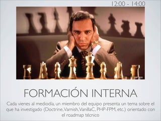 12:00 - 14:00




         FORMACIÓN INTERNA
Cada vienes al mediodía, un miembro del equipo presenta un tema sobre el
que ha investigado (Doctrine, Varnish, VanillaC, PHP-FPM, etc.) orientado con
                            el roadmap técnico
 