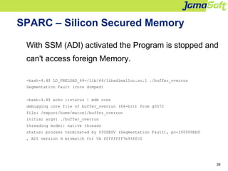 28
SPARC – Silicon Secured Memory
With SSM (ADI) activated the Program is stopped and
can't access foreign Memory.
-bash-4.4$ LD_PRELOAD_64=/lib/64/libadimalloc.so.1 ./buffer_overrun
Segmentation Fault (core dumped)
-bash-4.4$ echo ::status | mdb core
debugging core file of buffer_overrun (64-bit) from g0072
file: /export/home/marcel/buffer_overrun
initial argv: ./buffer_overrun
threading model: native threads
status: process terminated by SIGSEGV (Segmentation Fault), pc=100000bb0
, ADI version d mismatch for VA ffffffff7e93ffc0
 