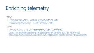 Enriching telemetry
Why?
Enriching telemetry – adding properties to all data
Obfuscating telemetry – GDPR, sensitive data, ...
How?
Directly adding data on TelemetryClient.Current
Using the telemetry pipeline (middlewares on sending data to AI service)
https://blog.maartenballiauw.be/post/2017/01/31/application-insights-telemetry-processors.html
 
