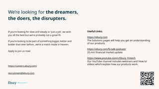 We’re looking for the dreamers,
the doers, the disrupters.
If you’re looking for slow and steady or ‘just a job’, we wish
you all the best but we’re probably not a great fit.
If you’re looking to be part of something bigger, better and
bolder than ever before…we’re a match made in heaven.
Apply to join us now!
https://careers.ebury.com/
recruitment@ebury.com
Useful Links:
https://ebury.com
The Solutions pages will help you get an understanding
of our products.
https://ebury.com/fx-talk-podcast/
20 min financial market update
https://www.youtube.com/c/Ebury_Fintech
Our YouTube channel includes webinars and ‘How to’
videos which explain how our products work.
 