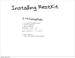 ing RestKit
Install
I <3 CocoaPods
$ cd /path/to/MyProject
$ touch Podfile
$ edit Podfile
platform :ios, '5.0'
# Or platform :osx, '10.7'
pod 'RestKit', '~> 0.20.0'
$ pod install
$ open MyProject.xcworkspace

Tuesday, January 28, 14

 