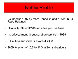 Netflix Profile Founded in 1997 by Marc Randolph and current CEO Reed Hastings Originally offered DVDs on a fee per use basis Introduced monthly subscription service in 1999 9.4 million subscribers as of Q4 2008 2009 forecast of 10.6 to 11.3 million subscribers   