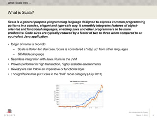 What: Scala Intro …


What is Scala?

Scala is a general purpose programming language designed to express common programming
patterns in a concise, elegant and type-safe way. It smoothly integrates features of object-
oriented and functional languages, enabling Java and other programmers to be more
productive. Code sizes are typically reduced by a factor of two to three when compared to an
equivalent Java application.

• Origin of name is two-fold
    –   Scala is Italian for staircase. Scala is considered a “step up” from other languages
    –   SCAlableLanguage
• Seamless integration with Java. Runs in the JVM
• Proven performer in high transaction, highly scalable environments
• Developers can follow an imperative or functional style
• ThoughtWorks has put Scala in the “trial” radar category (July 2011)




                                                                                               An Introduction to Scala
                                                                                                        March 7, 2012     4
 