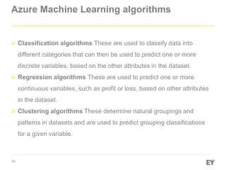 34
Azure Machine Learning algorithms
 Classification algorithms These are used to classify data into
different categories that can then be used to predict one or more
discrete variables, based on the other attributes in the dataset.
 Regression algorithms These are used to predict one or more
continuous variables, such as profit or loss, based on other attributes
in the dataset.
 Clustering algorithms These determine natural groupings and
patterns in datasets and are used to predict grouping classifications
for a given variable.
 